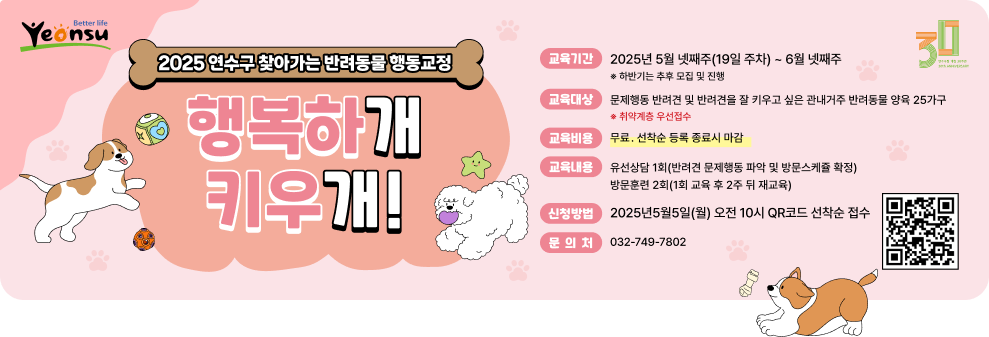2025 연수구 찾아가는 반려동물 행동교정 행복하개 키우개! 교육기간: 2025년 5월 넷째주(19일 주차) ~ 6월 넷째주  하반기는 추후 모집 및 진행  교육내용: 유선상담 1회(반려견 문제행동 파악 및 방문소개등 확정) 방문훈련 2회(1회 교육 후 2주 뒤 재교육) 교육대상: 문제행동 반려견 및 반려견을 잘 키우고 싶은 관내거주 반려동물 양육 25가구  취약계층 우선접수  신청방법: 2025년5월5일(월) 오전 10시 QR코드 선착순 접수 교육비용: 무료, 선착순 동록 종료시 마감 문의처: 032-749-7802