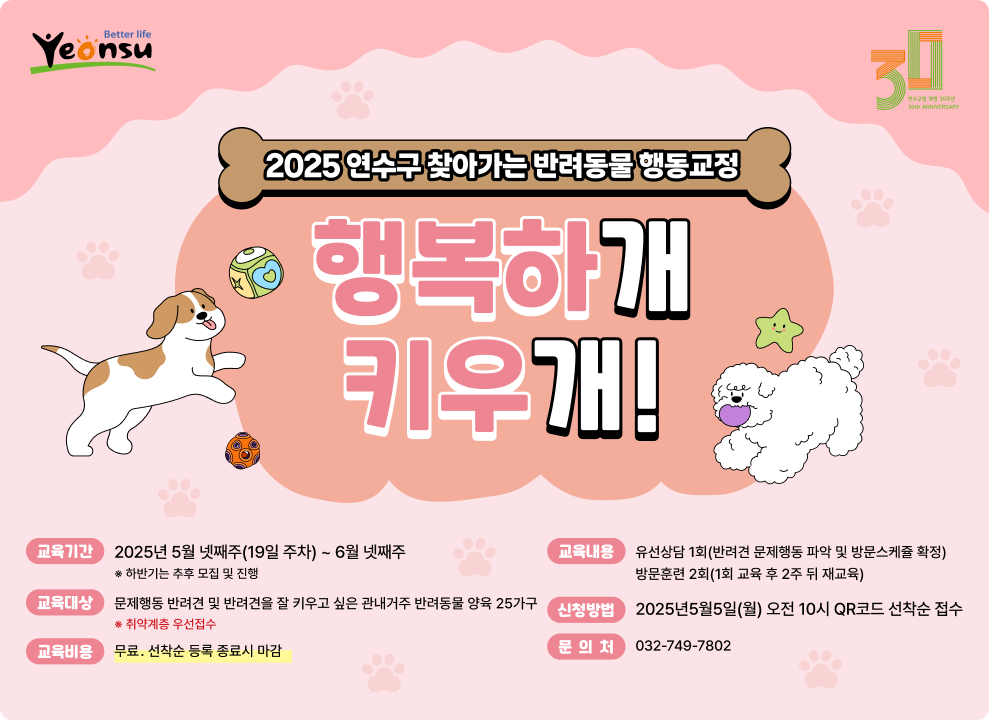 2025 연수구 찾아가는 반려동물 행동교정 행복하개 키우개! 교육기간: 2025년 5월 넷째주(19일 주차) ~ 6월 넷째주  하반기는 추후 모집 및 진행  교육내용: 유선상담 1회(반려견 문제행동 파악 및 방문소개등 확정) 방문훈련 2회(1회 교육 후 2주 뒤 재교육) 교육대상: 문제행동 반려견 및 반려견을 잘 키우고 싶은 관내거주 반려동물 양육 25가구  취약계층 우선접수  신청방법: 2025년5월5일(월) 오전 10시 QR코드 선착순 접수 교육비용: 무료, 선착순 동록 종료시 마감 문의처: 032-749-7802