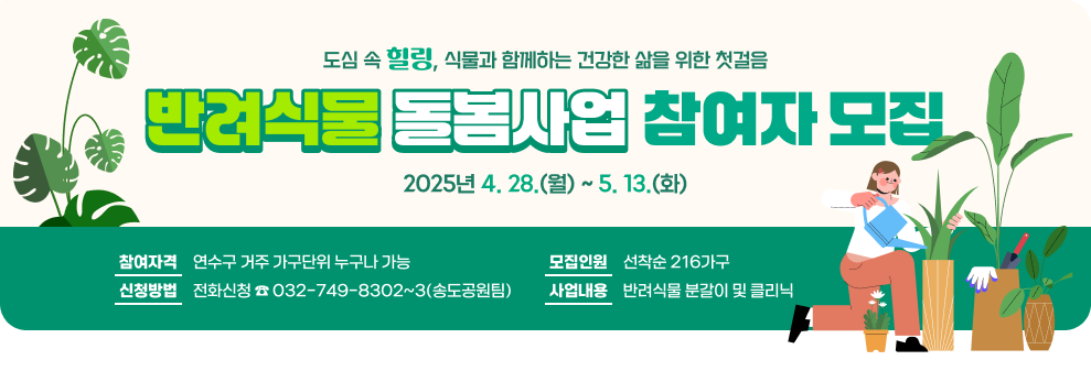 도심 속 힐링, 식물과 함께하는 건강한 삶을 위한 첫걸음 「반려식물 돌봄사업」참여자 모집 ○ 참여자격: 연수구 거주 가구단위 누구나 가능 ○ 신청기간: 2025년 4. 28.(월) ~ 5. 13.(화) ○ 모집인원: 선착순 216가구 ○ 신청방법: 전화신청 ☎ 032-749-8302~3(송도공원팀) ○ 사업내용: 반려식물 분갈이 및 클리닉