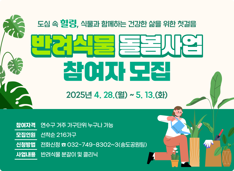 도심 속 힐링, 식물과 함께하는 건강한 삶을 위한 첫걸음 「반려식물 돌봄사업」참여자 모집 ○ 참여자격: 연수구 거주 가구단위 누구나 가능 ○ 신청기간: 2025년 4. 28.(월) ~ 5. 13.(화) ○ 모집인원: 선착순 216가구 ○ 신청방법: 전화신청 ☎ 032-749-8302~3(송도공원팀) ○ 사업내용: 반려식물 분갈이 및 클리닉