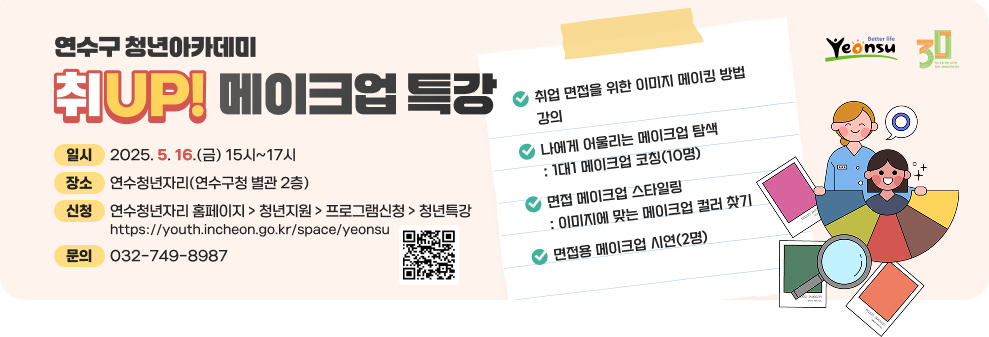 연수구 청년아카데미 취UP! 메이크업 특강  취업 면접을 위한 이미지 메이킹 방법 강의 나에게 어울리는 메이크업 탐색 : 1대1 메이크업 코칭(10명) 면접 메이크업 스타일링 : 이미지에 맞는 메이크업 컬러 찾기 면접용 메이크업 시연(2명) 일시 : 2025. 5. 16.(금) 15시~17시 장소 : 연수청년자리(연수구청 별관 2층) 신청 : 연수청년자리 홈페이지 > 청년지원 > 프로그램신청 > 청년특강 https://youth.incheon.go.kr/space/yeonsu 문의 : 032-749-8987