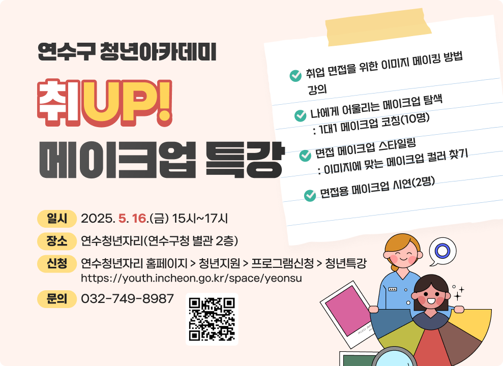 연수구 청년아카데미 취UP! 메이크업 특강  취업 면접을 위한 이미지 메이킹 방법 강의 나에게 어울리는 메이크업 탐색 : 1대1 메이크업 코칭(10명) 면접 메이크업 스타일링 : 이미지에 맞는 메이크업 컬러 찾기 면접용 메이크업 시연(2명) 일시 : 2025. 5. 16.(금) 15시~17시 장소 : 연수청년자리(연수구청 별관 2층) 신청 : 연수청년자리 홈페이지 > 청년지원 > 프로그램신청 > 청년특강 https://youth.incheon.go.kr/space/yeonsu 문의 : 032-749-8987