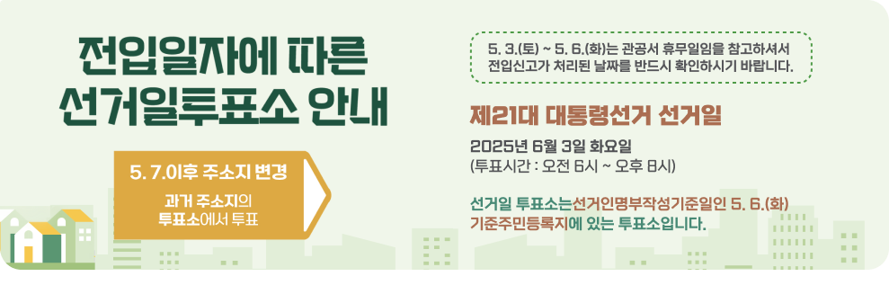전입일자에 따른 선거일투표소 안내  5. 7. 01. 이후 주소지 변경 과거 주소지의 투표소에서 투표  5. 3.(토) ~ 5. 6.(화)는 관공서 휴무일임을 참고하셔서 전입신고가 처리된 날짜를 반드시 확인하시기 바랍니다.  제21대 대통령선거 선거일 2025년 6월 3일 화요일 (투표시간 : 오전 6시 ~ 오후 8시)  선거일 투표소는 선거인명부작성기준일인 5. 6.(화) 기준 주민등록지에 있는 투표소입니다.