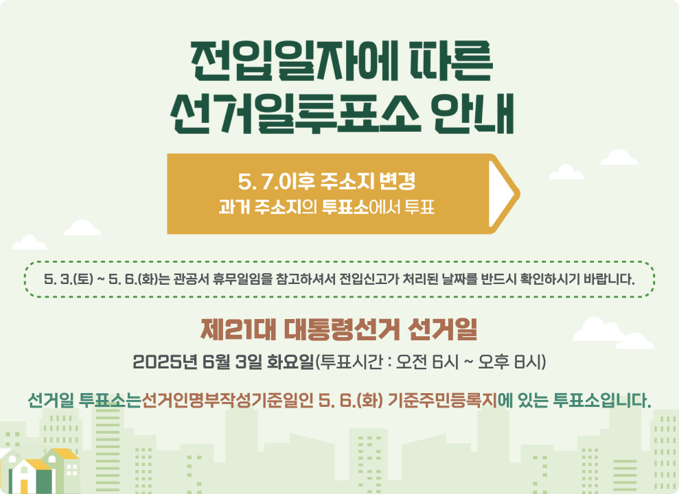 전입일자에 따른 선거일투표소 안내  5. 7. 01. 이후 주소지 변경 과거 주소지의 투표소에서 투표  5. 3.(토) ~ 5. 6.(화)는 관공서 휴무일임을 참고하셔서 전입신고가 처리된 날짜를 반드시 확인하시기 바랍니다.  제21대 대통령선거 선거일 2025년 6월 3일 화요일 (투표시간 : 오전 6시 ~ 오후 8시)  선거일 투표소는 선거인명부작성기준일인 5. 6.(화) 기준 주민등록지에 있는 투표소입니다.