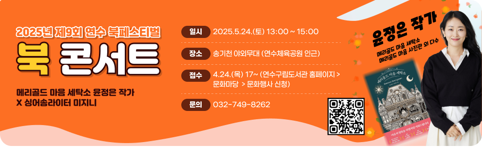 2025년 제9회 연수 북페스티벌  북 콘서트  메리골드 마음 세탁소 윤정은 작가 X 싱어송라이터 미지니  일시: 2025. 5. 24. (토) 13:00 ~ 15:00 장소: 송기천 야외무대 (연수체육공원 인근) 접수: 4. 24. (목) 17시 ~ 연수구립도서관 홈페이지 > 문화마당 > 문화행사 신청 문의: 032-749-8262