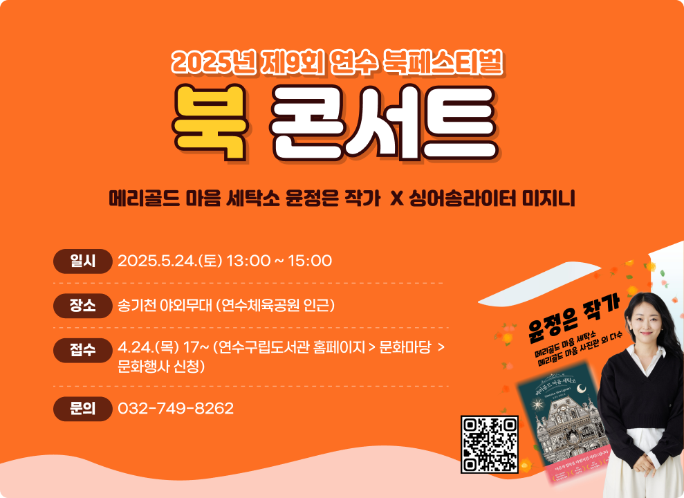 2025년 제9회 연수 북페스티벌  북 콘서트  메리골드 마음 세탁소 윤정은 작가 X 싱어송라이터 미지니  일시: 2025. 5. 24. (토) 13:00 ~ 15:00 장소: 송기천 야외무대 (연수체육공원 인근) 접수: 4. 24. (목) 17시 ~ 연수구립도서관 홈페이지 > 문화마당 > 문화행사 신청 문의: 032-749-8262