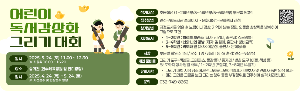어린이 독서감상화 그리기 대회  일시: 2025. 5. 24. (토) 11:00 ~ 12:30 (시상식 16:00 ~ 16:20) 장소: 송기천 (연수체육공원 앞 잔디광장) 접수기간: 2025. 4. 24. (목) ~ 5. 24. (토) (※ 사전접수 및 현장접수 병행) 참가대상: 초등학생 (1~2학년부/3~4학년부/5~6학년부) 부문별 50명 접수방법: 연수구립도서관 홈페이지 > 문화마당 > 문화행사 신청 참가방법: 지정도서를 읽은 후 느낌이나 감상, 기억에 남는 장면, 인물을 상상력을 발휘하여 그림으로 표현 지정도서:  1~2학년: 하르보 보관소 (저자: 김경미, 출판사: 슈크림북) 3~4학년: 너와 나의 강낭콩 (저자: 김원아, 출판사: 창비교육) 5~6학년: 리보와 앤 (저자: 이문정, 출판사: 문학동네) 시상: 부문별 최우수 1명 / 우수 1명 / 장려 1명 ※ 훈격: 연수구청장상 개인 준비물: 그리기 도구 (색연필, 크레파스, 물감 등) / 돗자리 / 받침 도구 (이젤, 책상 등) ※ 도화지 행사 당일 배부 / 1~2학년 (8절지), 3~6학년 (4절지) 유의사항: 그리기 대회 지정 장소에서만 그림을 그려야 합니다. (보호자 및 인솔자 동반 입장 불가) 미리 그려온 그림을 보고 그리는 행위 등은 부정행위로 간주하여 실격 처리됩니다. 문의: 032-749-8262