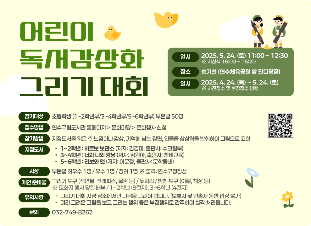 어린이 독서감상화 그리기 대회  일시: 2025. 5. 24. (토) 11:00 ~ 12:30 (시상식 16:00 ~ 16:20) 장소: 송기천 (연수체육공원 앞 잔디광장) 접수기간: 2025. 4. 24. (목) ~ 5. 24. (토) (※ 사전접수 및 현장접수 병행) 참가대상: 초등학생 (1~2학년부/3~4학년부/5~6학년부) 부문별 50명 접수방법: 연수구립도서관 홈페이지 > 문화마당 > 문화행사 신청 참가방법: 지정도서를 읽은 후 느낌이나 감상, 기억에 남는 장면, 인물을 상상력을 발휘하여 그림으로 표현 지정도서:  1~2학년: 하르보 보관소 (저자: 김경미, 출판사: 슈크림북) 3~4학년: 너와 나의 강낭콩 (저자: 김원아, 출판사: 창비교육) 5~6학년: 리보와 앤 (저자: 이문정, 출판사: 문학동네) 시상: 부문별 최우수 1명 / 우수 1명 / 장려 1명 ※ 훈격: 연수구청장상 개인 준비물: 그리기 도구 (색연필, 크레파스, 물감 등) / 돗자리 / 받침 도구 (이젤, 책상 등) ※ 도화지 행사 당일 배부 / 1~2학년 (8절지), 3~6학년 (4절지) 유의사항: 그리기 대회 지정 장소에서만 그림을 그려야 합니다. (보호자 및 인솔자 동반 입장 불가) 미리 그려온 그림을 보고 그리는 행위 등은 부정행위로 간주하여 실격 처리됩니다. 문의: 032-749-8262