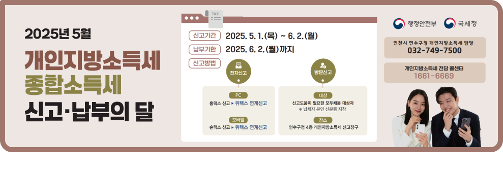 2025년 5월 개인지방소득세, 종합소득세 신고·납부의 달  신고기간: 2025. 5. 1.(목) ~ 6. 2.(월) 납부기한: 2025. 6. 2.(월)까지 신고방법:  전자신고: PC (홈택스 신고, 위택스 연계신고), 모바일 (손택스 신고, 위택스 연계신고) 방문신고: 대상 (신고도움이 필요한 모두채움 대상자 - 납세자 본인 신분증 지참), 장소 (연수구청 4층 개인지방소득세 신고창구) 인천시 연수구청 개인지방소득세 담당: 032-749-7500 개인지방소득세 전담 콜센터: 1661-6669