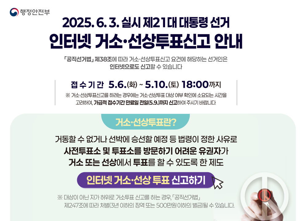 행정안전부  2025. 6. 3. 실시 제21대 대통령 선거  인터넷 거소·선상투표 신고 안내  「공직선거법」 제38조에 따라 거소·선상투표 신고 요건에 해당되는 선거인은 인터넷으로도 신고할 수 있습니다.  접수기간 5. 6.(화) ~ 5. 10.(토) 18:00까지  ※ 거소·선상투표 신고를 하려는 경우에는 거소·선상투표 대상 여부 확인에 소요되는 시간을 고려하여, 가급적 접수기간 만료일 전일(5.9.)까지 신고하여 주시기 바랍니다.  거소·선상투표란?  거동할 수 없거나 선박에 승선할 예정 등 법령이 정한 사유로 사전투표소 및 투표소를 방문하기 어려운 유권자가 거소 또는 선상에서 투표를 할 수 있도록 한 제도  인터넷 거소·선상투표 신고하기  ※ 대상이 아닌 자가 허위로 거소투표 신고를 하는 경우, 「공직선거법」 제247조에 따라 처벌(3년 이하의 징역 또는 500만원 이하의 벌금)될 수 있습니다.