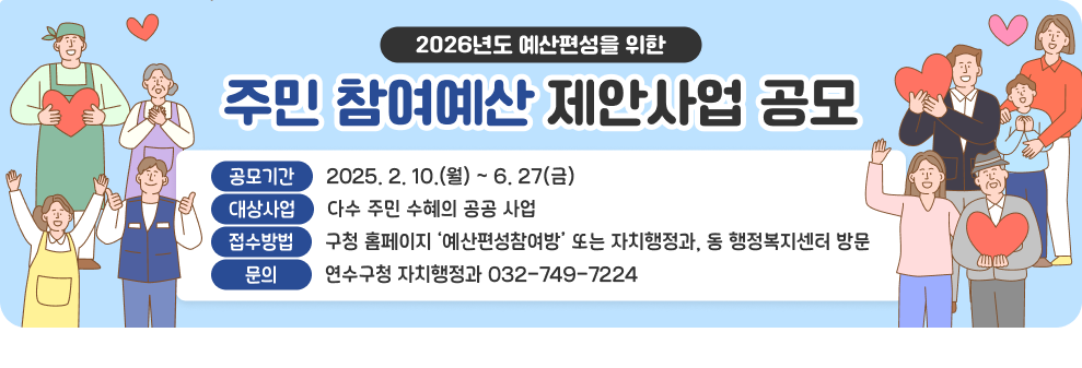 2026년도 예산편성을 위한 주민 참여예산 제안사업 공모  공모기간 : 2025. 2. 10.(월) ~ 6. 27(금) 대상사업 : 다수 주민 수혜의 공공 사업 접수방법 : 구청 홈페이지 ‘예산편성참여방’ 또는 자치행정과, 동 행정복지센터 방문 문의 : 연수구청 자치행정과 032-749-7224