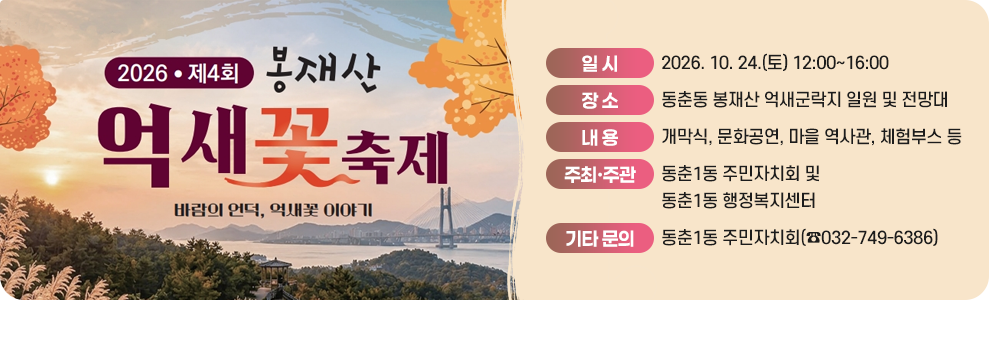 2026년 제4회 봉재산 억새꽃 축제&nbsp;바람의 언덕, 억새꽃 이야기&nbsp;○ 일 시: 2026. 10. 24.(토) 12:00~16:00&nbsp;○ 장 소: 동춘동 봉재산 억새군락지 일원 및 전망대&nbsp;○ 내 용: 개막식, 문화공연, 마을 역사관, 체험부스 등&nbsp;○ 주최·주관: 동춘1동 주민자치회 및 동춘1동 행정복지센터&nbsp;○ 기타 문의: 동춘1동 주민자치회(☎032-749-6386)