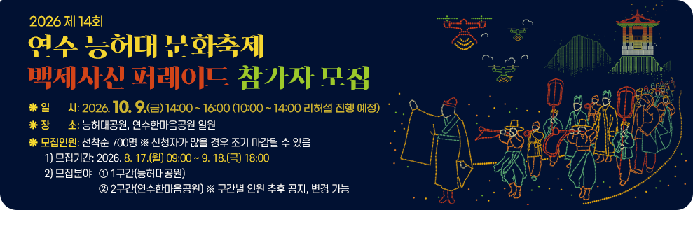 2026 제14회 연수 능허대 문화축제 백제사신 퍼레이드 참가자 모집&nbsp;○ 일 시: 2026. 10. 9.(금) 14:00 ~ 16:00 (10:00 ~ 14:00 리허설 진행 예정)&nbsp;○ 장 소: 능허대공원, 연수한마음공원 일원&nbsp;○ 모집인원: 선착순 700명 ※ 신청자가 많을 경우 조기 마감될 수 있음&nbsp;1) 모집기간: 2026. 8. 17.(월) 09:00 ~ 9. 18.(금) 18:00&nbsp;2) 모집분야&nbsp;① 1구간(능허대공원)&nbsp;② 2구간(연수한마음공원) ※ 구간별 인원 추후 공지, 변경 가능&nbsp;
