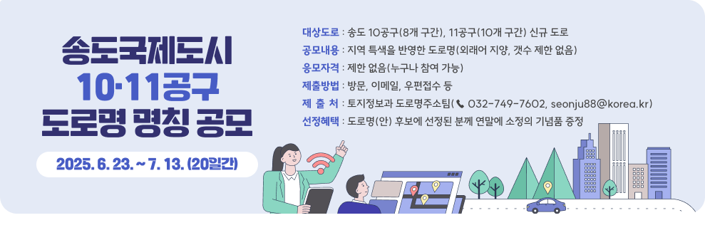 송도국제도시 10·11공구 도로명 명칭 공모  *제출기간 : 2025. 6. 23. ~ 7. 13. (20일간) *대상도로 : 송도 10공구(8개 구간), 11공구(10개 구간) 신규 도로 *공모내용 : 지역 특색을 반영한 도로명(외래어 지양, 갯수 제한 없음) *응모자격 : 제한 없음(누구나 참여 가능) *제출방법 : 방문, 이메일, 우편접수 등 *제 출 처 : 토지정보과 도로명주소팀(☎ 032-749-7602, seonju88@korea.kr) *선정혜택 : 도로명(안) 후보에 선정된 분께 연말에 소정의 기념품 증정