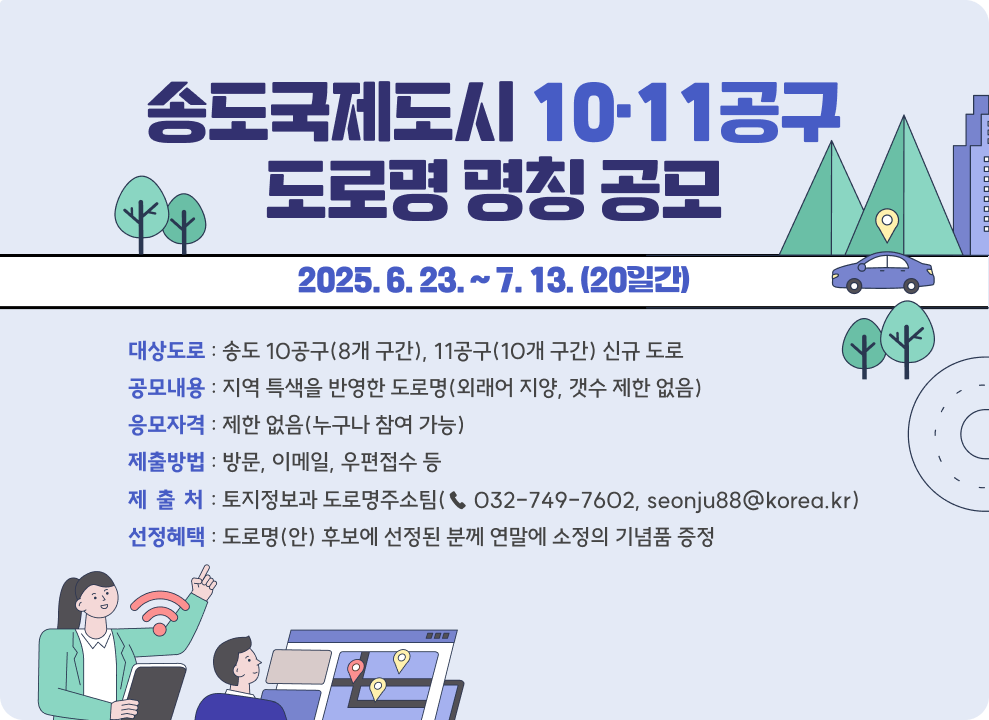 송도국제도시 10·11공구 도로명 명칭 공모  *제출기간 : 2025. 6. 23. ~ 7. 13. (20일간) *대상도로 : 송도 10공구(8개 구간), 11공구(10개 구간) 신규 도로 *공모내용 : 지역 특색을 반영한 도로명(외래어 지양, 갯수 제한 없음) *응모자격 : 제한 없음(누구나 참여 가능) *제출방법 : 방문, 이메일, 우편접수 등 *제 출 처 : 토지정보과 도로명주소팀(☎ 032-749-7602, seonju88@korea.kr) *선정혜택 : 도로명(안) 후보에 선정된 분께 연말에 소정의 기념품 증정