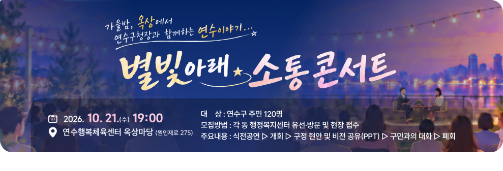 가을밤, 옥상에서 연수구청장과 함께하는 연수이야기.... 별빛아래 소통 콘서트 2026. 10. 21.(수) 19:00 연수행복체육센터 옥상마당 (원인재로 275) 대상 : 연수구 주민 120명 모집방법 : 각 동 행정복지센터 유선·방문 및 현장 접수 주요내용 : 식전공연 ▷ 개회 ▷ 구정 현안 및 비전 공유(PPT) ▷ 구민과의 대화 ▷ 폐회
