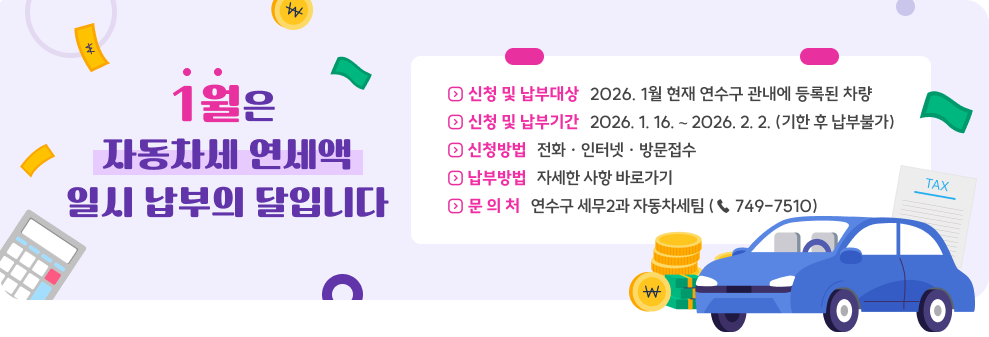 1월은 자동차세 연세액 일시 납부의 달입니다&nbsp;◇ 신청 및 납부대상 : 2026. 1월 현재 연수구 관내에 등록된 차량&nbsp;◇ 신청 및 납부기간 : 2026. 1. 16. ∼ 2026. 2. 2. (기한 후 납부불가)&nbsp;◇ 신청방법 : 전화 · 인터넷 · 방문접수&nbsp;◇ 납부방법 : 자세한 사항 바로가기&nbsp;◇ 문 의 처 : 연수구 세무과 자동차세팀 (☎ 749-7510)