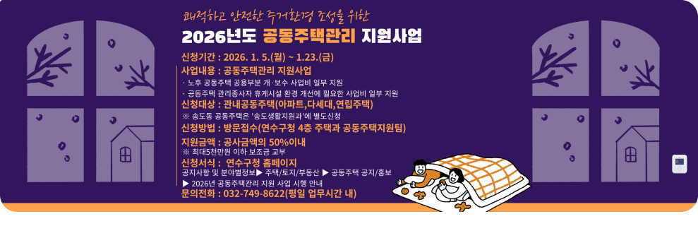 쾌적하고 안전한 주거환경 조성을 위한 2026년도 공동주택관리 지원사업 신청기간: 2026. 1. 5.(월) ~ 1.23.(금) 사업내용 : 공동주택관리 지원사업 노후 공동주택 공용부분 개·보수 사업비 일부 지원 공동주택 관리종사자 휴게시설 환경 개선에 필요한 사업비 일부 지원 신청대상 : 관내공동주택(아파트,다세대,연립주택) ※ 송도동 공동주택은 '송도생활지원과'에 별도신청 신청방법 : 방문접수(연수구청 4층 주택과 공동주택지원팀) 지원금액: 공사금액의 50%이내 ※ 최대5천만원 이하 보조금 교부 신청서식 : 연수구청 홈페이지 공지사항 및 분야별정보 ▶ 주택/토지/부동산▶ 공동주택 공지/홍보 ▶ 2026년 공동주택관리 지원 사업 시행 안내 문의전화 : 032-749-8622(평일 업무시간 내)