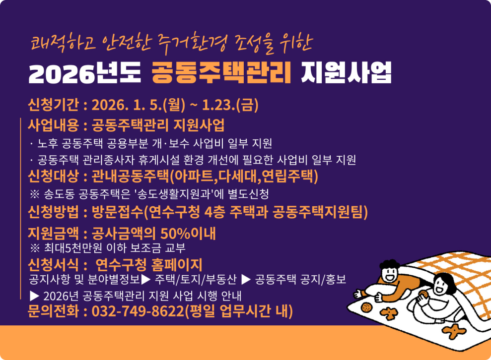 쾌적하고 안전한 주거환경 조성을 위한 2026년도 공동주택관리 지원사업 신청기간: 2026. 1. 5.(월) ~ 1.23.(금) 사업내용 : 공동주택관리 지원사업 노후 공동주택 공용부분 개·보수 사업비 일부 지원 공동주택 관리종사자 휴게시설 환경 개선에 필요한 사업비 일부 지원 신청대상 : 관내공동주택(아파트,다세대,연립주택) ※ 송도동 공동주택은 '송도생활지원과'에 별도신청 신청방법 : 방문접수(연수구청 4층 주택과 공동주택지원팀) 지원금액: 공사금액의 50%이내 ※ 최대5천만원 이하 보조금 교부 신청서식 : 연수구청 홈페이지 공지사항 및 분야별정보 ▶ 주택/토지/부동산▶ 공동주택 공지/홍보 ▶ 2026년 공동주택관리 지원 사업 시행 안내 문의전화 : 032-749-8622(평일 업무시간 내)