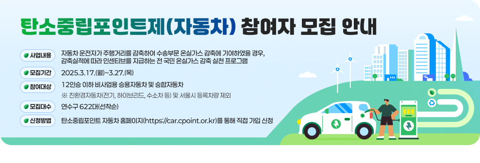 탄소중립포인트제(자동차) 참여자 모집 안내  ○ 사업내용 : 자동차 운전자가 주행거리를 감축하여 수송부문 온실가스 감축에 기여하였을 경우, 감축실적에 따라 인센티브를 지급하는 전 국민 온실가스 감축 실천 프로그램 ○ 모집기간 : 2025. 2. 24.(월) ~ 3. 27.(목) ○ 참여대상 : 12인승 이하 비사업용 승용자동차 및 승합자동차 ※ 친환경자동차(전기, 하이브리드, 수소차 등) 및 서울시 등록차량 제외 ○ 모집대수 : 연수구 622대(선착순) ○ 신청방법 : 탄소중립포인트 자동차 홈페이지(https://car.cpoint.or.kr)를 통해 직접 가입 신청