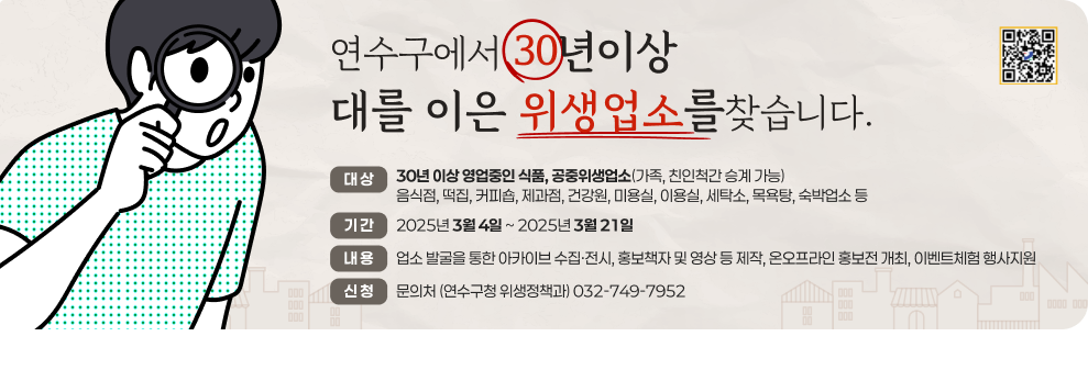 연수구에서 30년이상 대를 이은 위생업소를찾습니다.  대 상 : 30년 이상 영업중인 식품, 공중위생업소(가족, 친인척간 승계 가능) 음식점, 떡집, 커피숍, 제과점, 건강원, 미용실, 이용실, 세탁소, 목욕탕, 숙박업소 등  기 간 : 2025년 3월 4일 ~ 2025년 3월 21일 내 용 : 업소 발굴을 통한 아카이브 수집·전시, 홍보책자 및 영상 등 제작, 온오프라인 홍보전 개최, 이벤트체험 행사지원 신 청 : 문의처 (연수구청 위생정책과) 032-749-7952