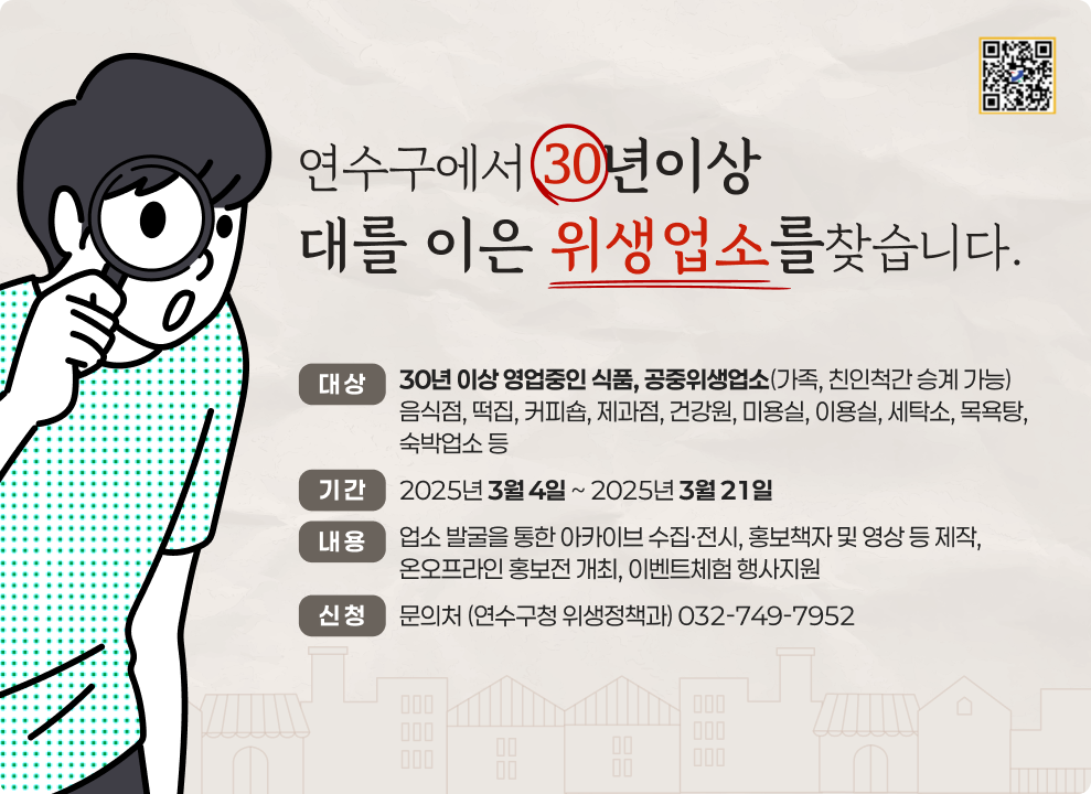 연수구에서 30년이상 대를 이은 위생업소를찾습니다.  대 상 : 30년 이상 영업중인 식품, 공중위생업소(가족, 친인척간 승계 가능) 음식점, 떡집, 커피숍, 제과점, 건강원, 미용실, 이용실, 세탁소, 목욕탕, 숙박업소 등  기 간 : 2025년 3월 4일 ~ 2025년 3월 21일 내 용 : 업소 발굴을 통한 아카이브 수집·전시, 홍보책자 및 영상 등 제작, 온오프라인 홍보전 개최, 이벤트체험 행사지원 신 청 : 문의처 (연수구청 위생정책과) 032-749-7952