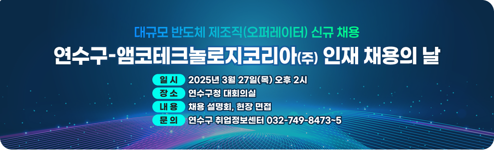 대규모 반도체 제조직(오퍼레이터) 신규 채용 연수구 앰코테크놀로지코리아 인재 채용의 날  일 시 : 2025년 3월 27일(목) 오후 2시 장 소 : 연수구청 대회의실 내 용 : 채용 설명회, 현장 면접 문 의 : 연수구 취업정보센터 032-749-8473~5