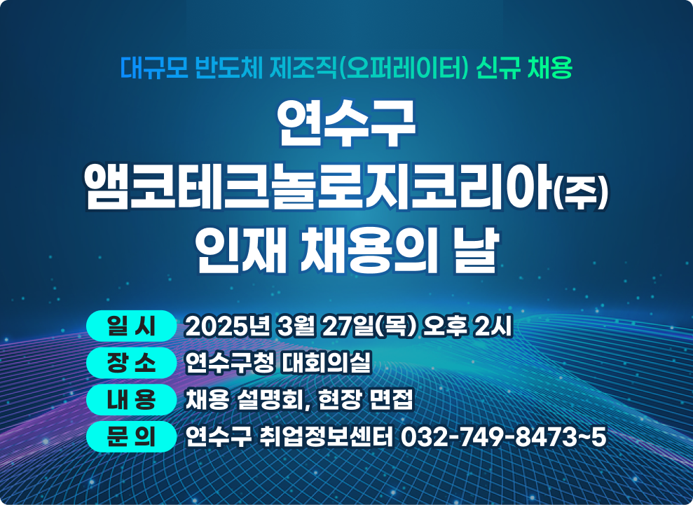 대규모 반도체 제조직(오퍼레이터) 신규 채용 연수구 앰코테크놀로지코리아 인재 채용의 날  일 시 : 2025년 3월 27일(목) 오후 2시 장 소 : 연수구청 대회의실 내 용 : 채용 설명회, 현장 면접 문 의 : 연수구 취업정보센터 032-749-8473~5