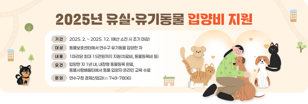 2025년 유실·유기동물 입양비 지원 ○ 기 간 : 2025. 2. ~ 2025. 12. (예산 소진 시 조기 마감) ○ 대 상 : 동물보호센터에서 연수구 유기동물 입양한 자 ○ 내 용 : 1마리당 최대 15만원까지 지원(치료비, 동물등록비 등) ○ 요 건 : 입양한 지 1년 내, 내장형 동물등록 완료, 동물사랑배움터에서 동물 입양자 온라인 교육 수료 ○ 문 의 : 연수구청 경제산업과(☏ 749-7806)