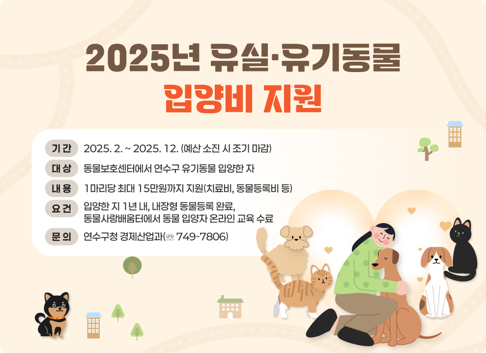 2025년 유실·유기동물 입양비 지원 ○ 기 간 : 2025. 2. ~ 2025. 12. (예산 소진 시 조기 마감) ○ 대 상 : 동물보호센터에서 연수구 유기동물 입양한 자 ○ 내 용 : 1마리당 최대 15만원까지 지원(치료비, 동물등록비 등) ○ 요 건 : 입양한 지 1년 내, 내장형 동물등록 완료, 동물사랑배움터에서 동물 입양자 온라인 교육 수료 ○ 문 의 : 연수구청 경제산업과(☏ 749-7806)