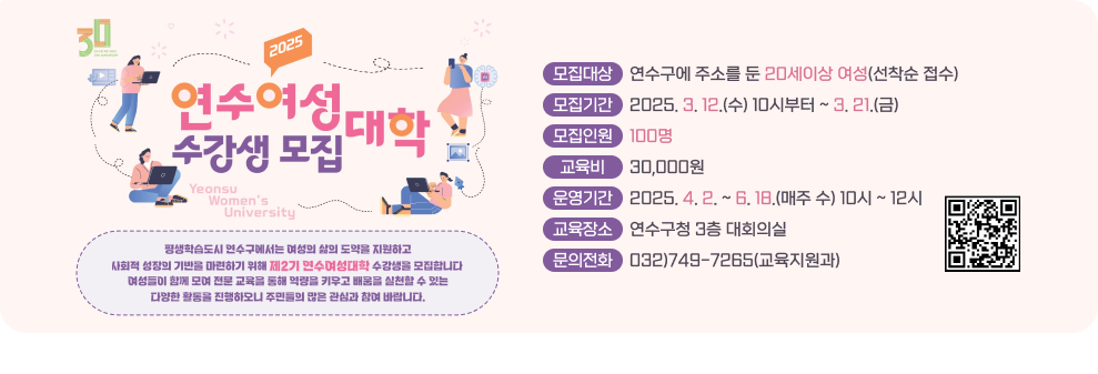 2025 연수여성 대학 수강생 모집  Yeonsu Women's University  평생학습도시 연수구에서는 여성의 삶의 도약을 지원하고 사회적 성장의 기반을 마련하기 위해 제2기 면수여청대학 수강생을 모집합니다 여성들이 함께 모여 전문 교육을 통해 역량을 키우고 배움을 실천할 수 있는 다양한 활동을 진행하모니 주민들의 많은 관심과 참여 바랍니다.  모집대상 연수구에 주소를 둔 20세이상 여성(선착순 접수) 모집기간 2025. 3. 12.(수) 10시부터 ~ 3. 21.(금) 모집인원 100명 교육비 30,000원 운영기간 2025. 4. 2. ~ 6. 18.(매주 수) 10시 ~ 12시 교육장소 연수구청 3층 대회의실 문의전화 032)749-7265(교육지원과)  
