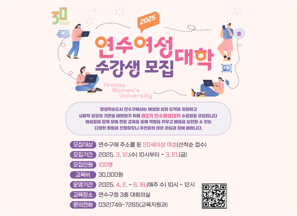 2025 연수여성 대학 수강생 모집  Yeonsu Women's University  평생학습도시 연수구에서는 여성의 삶의 도약을 지원하고 사회적 성장의 기반을 마련하기 위해 제2기 면수여청대학 수강생을 모집합니다 여성들이 함께 모여 전문 교육을 통해 역량을 키우고 배움을 실천할 수 있는 다양한 활동을 진행하모니 주민들의 많은 관심과 참여 바랍니다.  모집대상 연수구에 주소를 둔 20세이상 여성(선착순 접수) 모집기간 2025. 3. 12.(수) 10시부터 ~ 3. 21.(금) 모집인원 100명 교육비 30,000원 운영기간 2025. 4. 2. ~ 6. 18.(매주 수) 10시 ~ 12시 교육장소 연수구청 3층 대회의실 문의전화 032)749-7265(교육지원과) 