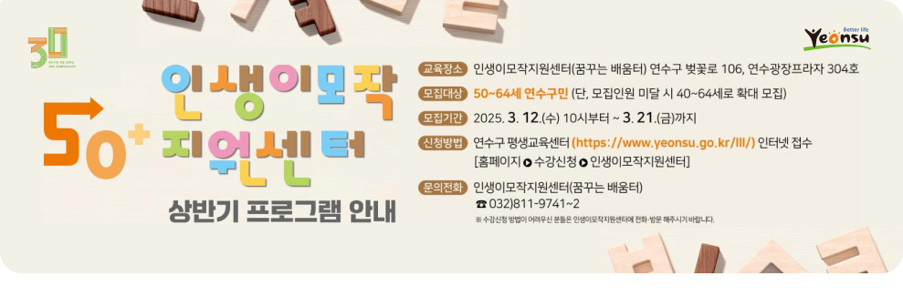 Yeonsu .Better life 인생이모작 교육장소 인생이모작지원센터(꿈꾸는 배움터) 연수구 벚꽃로 106, 연수광장프라자 304호 30 모집대상 50~64세 연수구민 (단, 모집인원 미달 시 40~64세로 확대 모집) 50 모집기간 2025. 3. 12.(수) 10시부터 ~ 3. 21.(금)까지 지어세터 신청방법 연수구 평생교육센터 (https://www.yeonsu.go.kr/ll/) 인터넷 접수 PLL [홈페이지 ㅇ 수강신청 ㅇ 인생이모작지원센터] 문의전화 인생이모작지원센터(꿈꾸는 배움터) 상반기 프로그램 안내 ☎ 032)811-9741~2 ※ 수강신청 방법이 어려우신 분들은 인생이모작지원센터에 전화·방문 해주시기 바랍니다. 