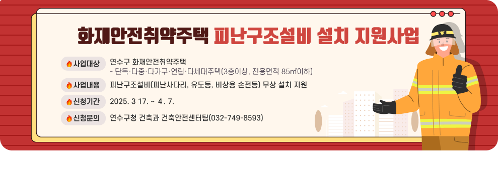 화재안전취약주택 피난구조설비 설치 지원사업  ○ 사업대상 : 연수구 화재안전취약주택 - 단독·다중·다가구·연립·다세대주택(3층이상, 전용면적 85㎡이하) ○ 사업내용 : 피난구조설비(피난사다리, 유도등, 비상용 손전등) 무상 설치 지원 ○ 신청기간 : 2025. 3 17. ~ ４. 7. ○ 신청문의 : 연수구청 건축과 건축안전센터팀(032-749-8593)