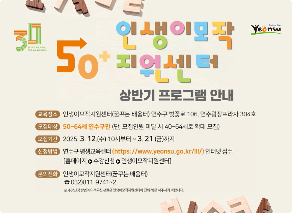 Yeonsu .Better life 인생이모작 교육장소 인생이모작지원센터(꿈꾸는 배움터) 연수구 벚꽃로 106, 연수광장프라자 304호 30 모집대상 50~64세 연수구민 (단, 모집인원 미달 시 40~64세로 확대 모집) 50 모집기간 2025. 3. 12.(수) 10시부터 ~ 3. 21.(금)까지 지어세터 신청방법 연수구 평생교육센터 (https://www.yeonsu.go.kr/ll/) 인터넷 접수 PLL [홈페이지 ㅇ 수강신청 ㅇ 인생이모작지원센터] 문의전화 인생이모작지원센터(꿈꾸는 배움터) 상반기 프로그램 안내 ☎ 032)811-9741~2 ※ 수강신청 방법이 어려우신 분들은 인생이모작지원센터에 전화·방문 해주시기 바랍니다. 