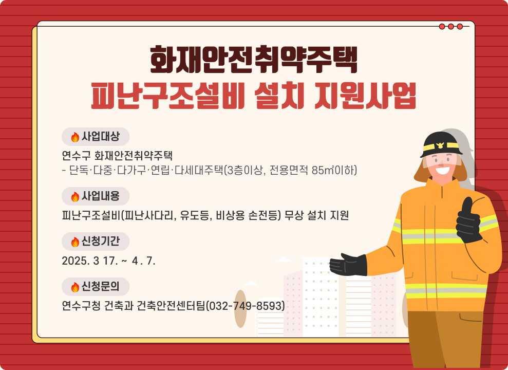 화재안전취약주택 피난구조설비 설치 지원사업  ○ 사업대상 : 연수구 화재안전취약주택 - 단독·다중·다가구·연립·다세대주택(3층이상, 전용면적 85㎡이하) ○ 사업내용 : 피난구조설비(피난사다리, 유도등, 비상용 손전등) 무상 설치 지원 ○ 신청기간 : 2025. 3 17. ~ ４. 7. ○ 신청문의 : 연수구청 건축과 건축안전센터팀(032-749-8593)