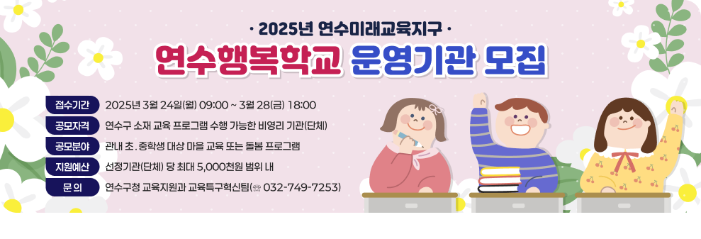 -2025년 연수미래교육지구- 연수행복학교 운영기관 모집  - 접수기간 : 2025년 3월 24일(월) 09:00 ~ 3월 28(금) 18:00 - 공모자격 : 연수구 소재 교육 프로그램 수행 가능한 비영리 기관(단체) - 공모분야 : 관내 초&#8228;중학생 대상 마을 교육 또는 돌봄 프로그램 - 지원예산 : 선정기관(단체) 당 최대 5,000천원 범위 내 - 문 의 : 연수구청 교육지원과 교육특구혁신팀(☏ 032-749-7253)