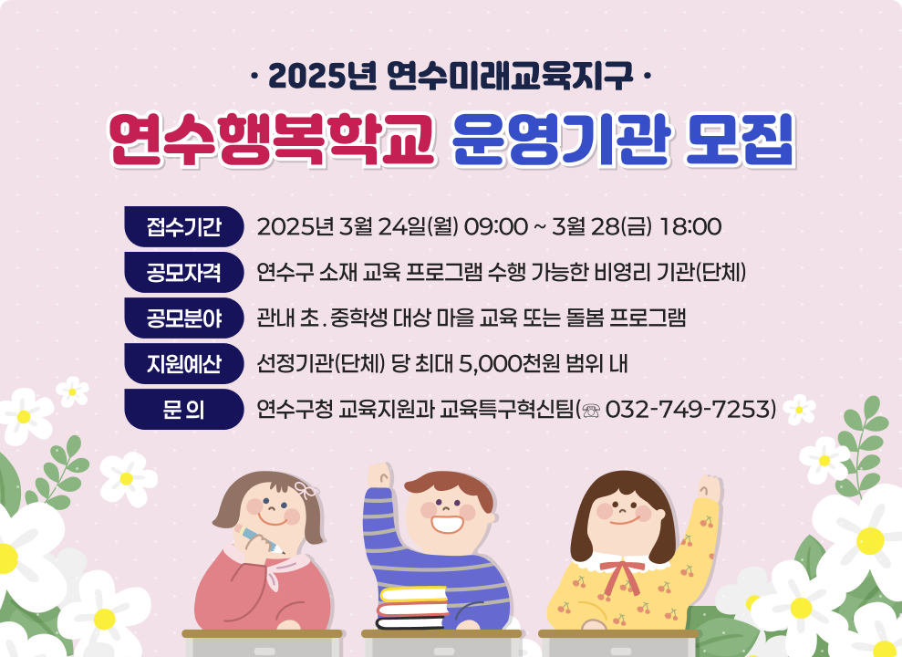-2025년 연수미래교육지구- 연수행복학교 운영기관 모집  - 접수기간 : 2025년 3월 24일(월) 09:00 ~ 3월 28(금) 18:00 - 공모자격 : 연수구 소재 교육 프로그램 수행 가능한 비영리 기관(단체) - 공모분야 : 관내 초&#8228;중학생 대상 마을 교육 또는 돌봄 프로그램 - 지원예산 : 선정기관(단체) 당 최대 5,000천원 범위 내 - 문 의 : 연수구청 교육지원과 교육특구혁신팀(☏ 032-749-7253)