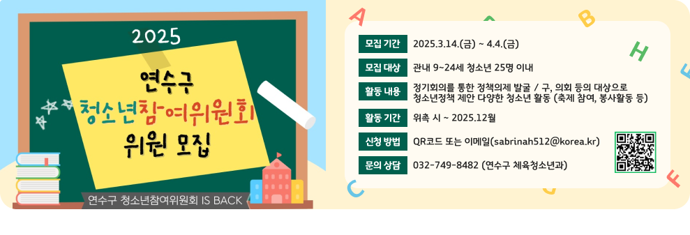 2025연수구 청소년 참여위원회 위원 모집 모집 기간 : 2025.3.14.(금) ~ 4.4.(금) 모집 대상 : 관내 9~24세 청소년 25명 이내 활동 내용 : 정기회의를 통한 정책의제 발굴 / 구, 의회 등의 대상으로  청소년정책 제안 다양한 청소년 활동 (축제 참여, 봉사활동 등) 활동기간 : 위촉 시 ~ 2025.12월 신청방법 : QR코드 또는 이메일(sabrinah512@korea.kr) 문의상담 : 032-749-8482 (연수구 체육청소년과)