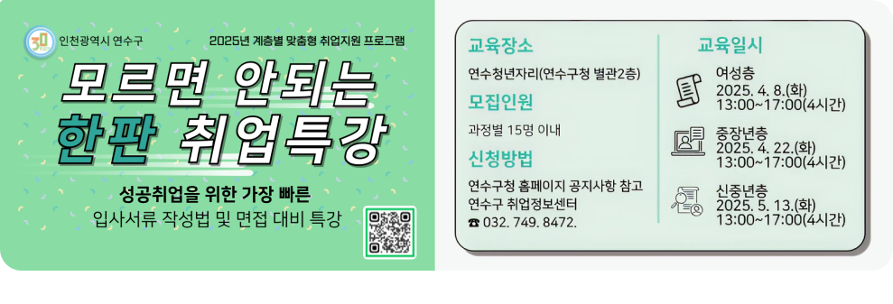 2025년 계층별 맞춤형 취업지원 프로그램 모르면 안되는 한판 취업특강 성공취업을 위한 가장 빠른 입사서류 작성법 및 면접 대비 특강  교육장소 : 연수청년자리(연수구청 별관2층) 모집인원 : 과정별 15명 이내 신청방법 : 연수구청 홈페이지 공지사항 참고, 연수구 취업정보센터 032-749-8472 교육일시 : 여성층 2025.4.8(화)13:00~17:00(4시간)/중장년층 2025.4.22(화)13:00~ 17:00(4시간)/신중년층 2025.5.13(화)13:00~17:00(4시간)