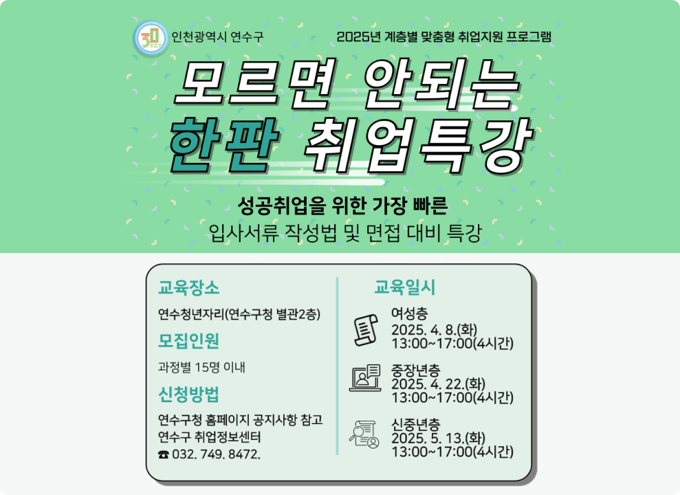 2025년 계층별 맞춤형 취업지원 프로그램 모르면 안되는 한판 취업특강 성공취업을 위한 가장 빠른 입사서류 작성법 및 면접 대비 특강  교육장소 : 연수청년자리(연수구청 별관2층) 모집인원 : 과정별 15명 이내 신청방법 : 연수구청 홈페이지 공지사항 참고, 연수구 취업정보센터 032-749-8472 교육일시 : 여성층 2025.4.8(화)13:00~17:00(4시간)/중장년층 2025.4.22(화)13:00~ 17:00(4시간)/신중년층 2025.5.13(화)13:00~17:00(4시간)
