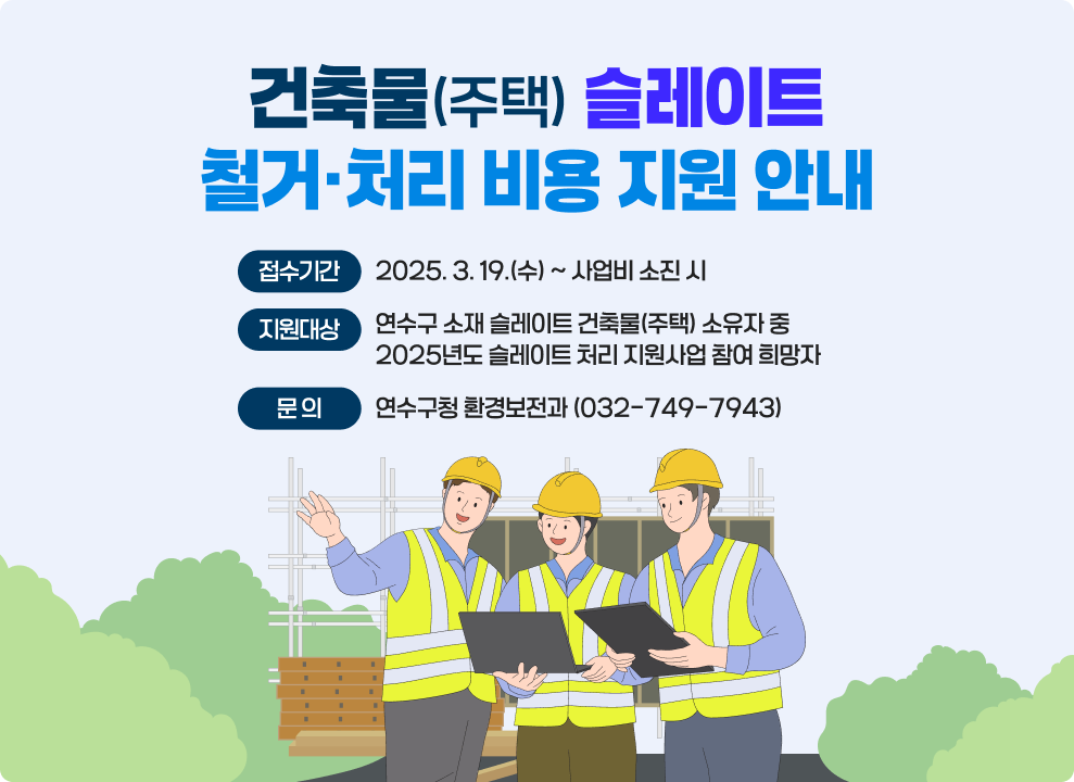 건축물(주택) 슬레이트 철거·처리 비용 지원 안내 ○ 접수기간 : 2025. 3. 19.(수) ~ 사업비 소진 시 ○ 지원대상 : 연수구 소재 슬레이트 건축물(주택) 소유자 중 2025년도 슬레이트 처리 지원사업 참여 희망자 ○ 문 의 : 연수구청 환경보전과 (☎ 032-749-7943)
