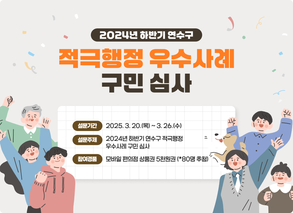 2024년 하반기 연수구 적극행정 우수사례 구민 심사  ▶설문기간 : 2025. 3. 20.(목) ~ 3. 26.(수) ▶설문주제 : 2024년 하반기 연수구 적극행정 우수사례 구민 심사 ▶참여경품 : 모바일 편의점 상품권 5천원권 (*80명 추첨)