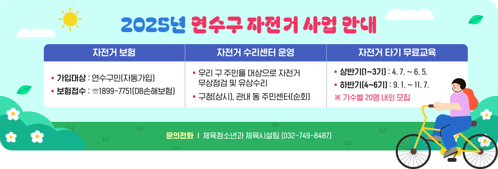 2025년 연수구 자전거 사업 안내 자전거 보험 -가입대상 : 연수구민(자동가입) -보험접수 : ☏1899-7751(DB손해보험)  자전거 수리센터 운영 -우리 구 주민을 대상으로 자전거 무상점검 및 유상수리 -구청(상시), 관내 동 주민센터(순회)  자전거 타기 무료교육 - 상반기(1~3기) : 4. 7. ~ 6. 5. - 하반기(4~6기) : 9. 1. ~ 11. 7. ※ 기수별 20명 내외 모집  문의전화 : 체육청소년과 체육시설팀 (032-749-8487)