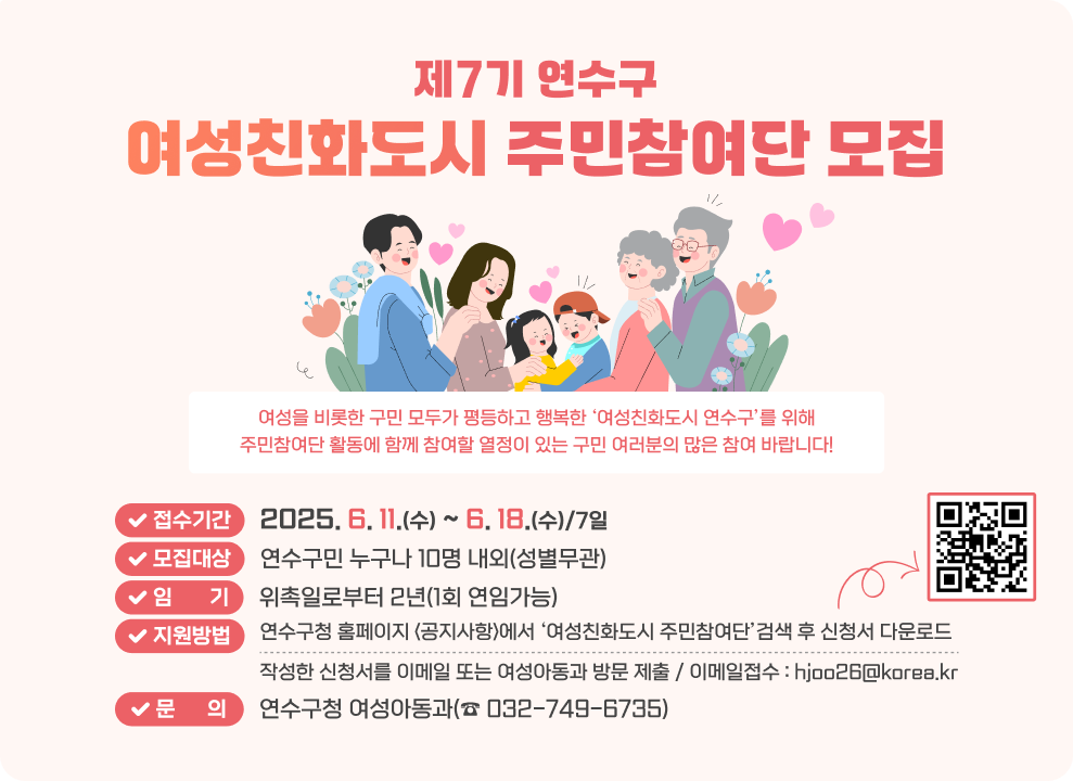 제7기 연수구 여성친화도시 주민참여단 모집  여성을 비롯한 구민 모두가 평등하고 행복한 ‘여성친화도시 연수구’를 위해 주민참여단 활동에 함께 참여할 열정이 있는 구민 여러분의 많은 참여 바랍니다!  접수기간 : 2025. 6. 11.(수) ~ 6. 18.(수)/7일 모집대상 : 연수구민 누구나 10명 내외(성별무관) 임       기 : 위촉일로부터 2년(1회 연임가능) 지원방법 : 연수구청 홈페이지 <공지사항>에서 ‘여성친화도시 주민참여단’검색 후 신청서 다운로드 신청QR코드 작성한 신청서를 이메일 또는 여성아동과 방문 제출 / 이메일접수 : hjoo26@korea.kr 문      의 :  연수구청 여성아동과(☎&#160;032-749-6735) 