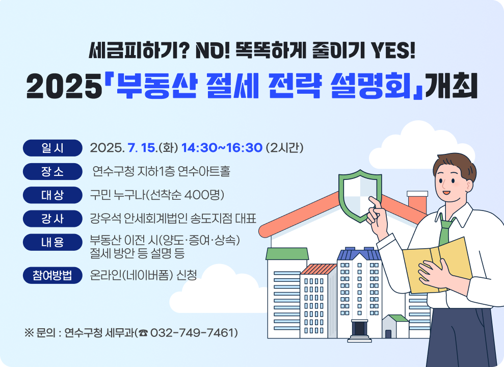 - 세금피하기? NO! 똑똑하게 줄이기 YES! - 2025「부동산 절세 전략 설명회」개최  * 일 시 : 2025. 7. 15.(화) 14:30~16:30 (2시간) * 장 소 : 연수구청 지하1층 연수아트홀 * 대 상 : 구민 누구나(선착순 400명) * 강 사 : 강우석 안세회계법인 송도지점 대표 * 내용: 부동산 이전 시(양도·증여·상속) 절세 방안 등 설명 등 * 참여방법 : 온라인(네이버폼) 신청  ※ 문의 : 연수구청 세무과(☎ 032-749-7461) -----------------------------------------------------------------