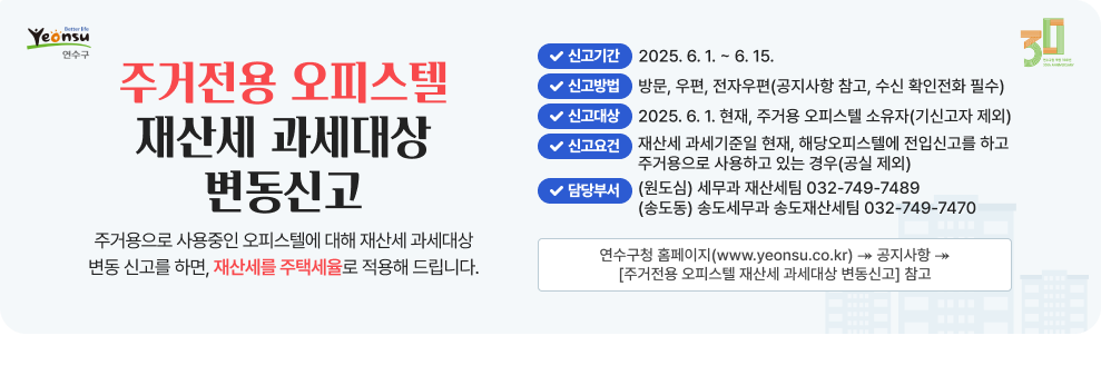주거전용 오피스텔 재산세 과세대상 변동신고 주거용으로 사용중인 오피스텔에 대해 재산세 과세대상 변동 신고를 하면, 재산세를 주택세율로 적용해 드립니다.  신고기간 : 2025. 6. 1. ~ 6. 15. 신고방법 : 방문, 우편, 전자우편(공지사항 참고, 수신 확인전화 필수) 신고대상 : 2025. 6. 1. 현재, 주거용 오피스텔 소유자(기신고자 제외) 신고요건 : 재산세 과세기준일 현재, 해당오피스텔에 전입신고를 하고 주거용으로 사용하고 있는 경우(공실 제외) 담당부서 : (원도심) 세무과 재산세팀 032-749-7489  연수구청 홈페이지(www.yeonsu.co.kr) &#8608; 공지사항 &#8608; [주거전용 오피스텔 재산세 과세대상 변동신고] 참고 (송도동) 송도세무과 송도재산세팀 032-749-7470
