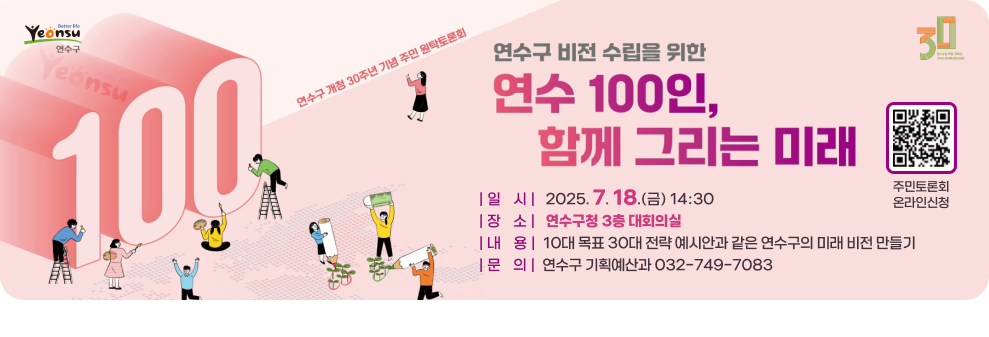 연수구 비전 수립을 위한 연수 100인, 함께 그리는 미래 연수구 개청 30주년 기념 주민 원탁토론회 | 일    시 |   2025. 7. 18.(금) 14:30 | 장    소 |   연수구청 3층 대회의실 | 내    용 |  10대 목표 30대 전략 예시안과 같은 연수구의 미래 비전 만들기 | 문    의 |  연수구 기획예산과 032-749-7083