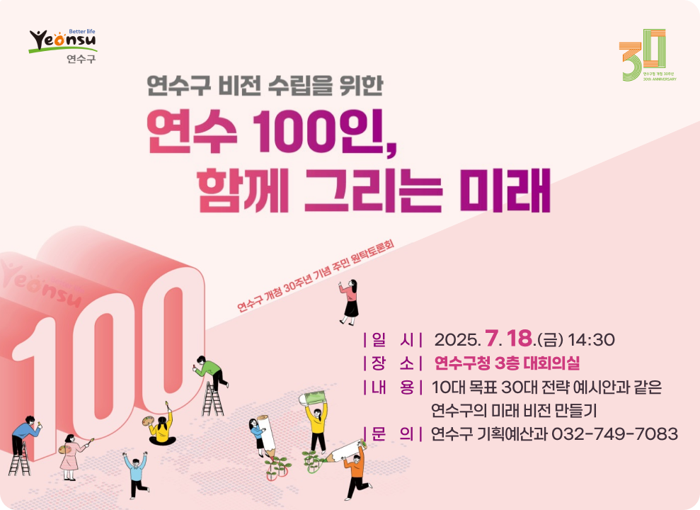 연수구 비전 수립을 위한 연수 100인, 함께 그리는 미래 연수구 개청 30주년 기념 주민 원탁토론회 | 일    시 |   2025. 7. 18.(금) 14:30 | 장    소 |   연수구청 3층 대회의실 | 내    용 |  10대 목표 30대 전략 예시안과 같은 연수구의 미래 비전 만들기 | 문    의 |  연수구 기획예산과 032-749-7083