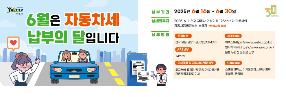 6월은 자동차세 납부의 달입니다. 납부기간 : 2025년 6월 16일 ~ 6월 30일 납세의무자 :  2025. 6. 1. 현재 자동차 건설기계 125cc초과 이륜차의 자동차등록원부상 소유자 연납차량 제외 납부방법 : 직접납부 - 전국 모든 금융기관 CD/ATM기기 ARS납부 - 142-211 가상계좌 및 지방세입계좌 납부 - 고지서에 표기된 각 은행 가상계좌 및 자방세입계좌로 이체  인터넷납부 위택스(https://www.wetax.go.kr) 인터넷지로(https://www.giro.or.kr) 은행 누리집 공과금 납부 모바일납부 스마트위택스, 카카오페이, 네이버페이, 페이코, 금융앱